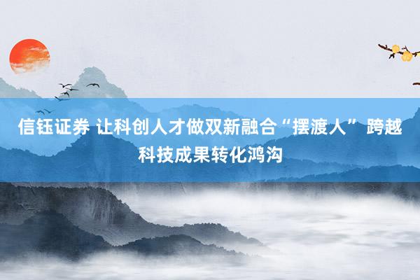 信钰证券 让科创人才做双新融合“摆渡人” 跨越科技成果转化鸿沟