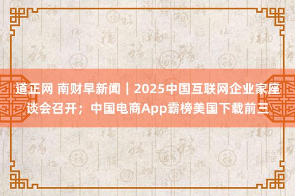 道正网 南财早新闻｜2025中国互联网企业家座谈会召开；中国电商App霸榜美国下载前三