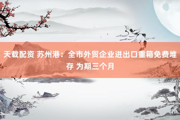 天载配资 苏州港：全市外贸企业进出口重箱免费堆存 为期三个月