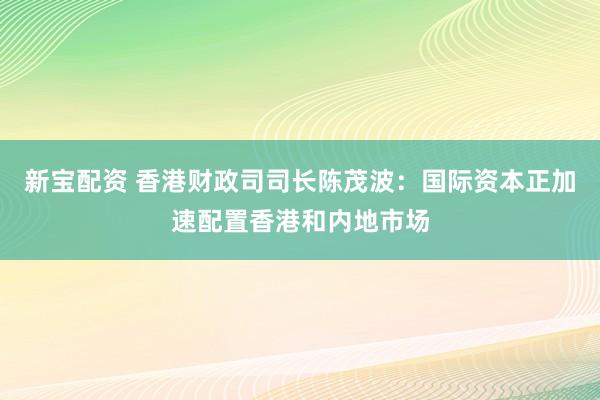 新宝配资 香港财政司司长陈茂波：国际资本正加速配置香港和内地市场