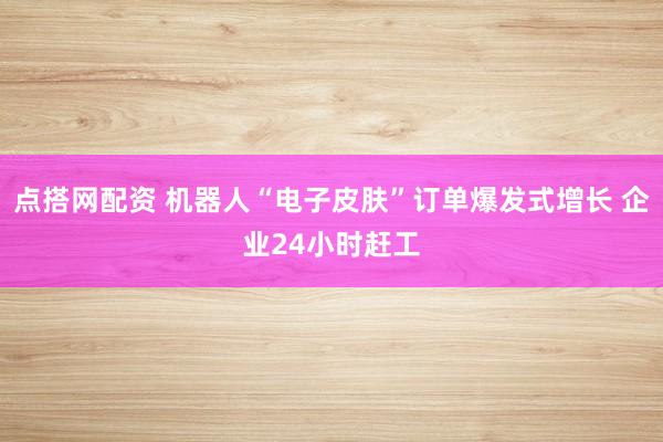 点搭网配资 机器人“电子皮肤”订单爆发式增长 企业24小时赶工