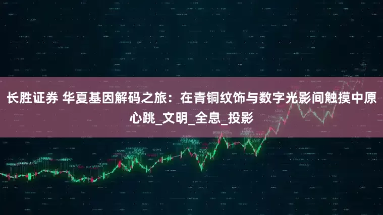 长胜证券 华夏基因解码之旅：在青铜纹饰与数字光影间触摸中原心跳_文明_全息_投影