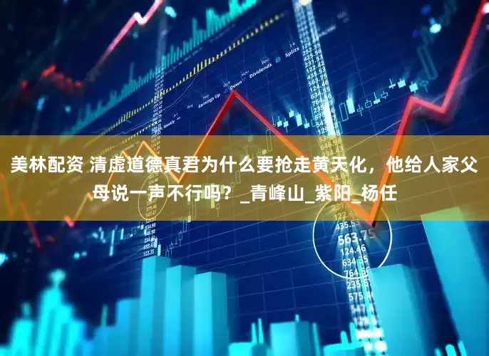 美林配资 清虚道德真君为什么要抢走黄天化，他给人家父母说一声不行吗？_青峰山_紫阳_杨任