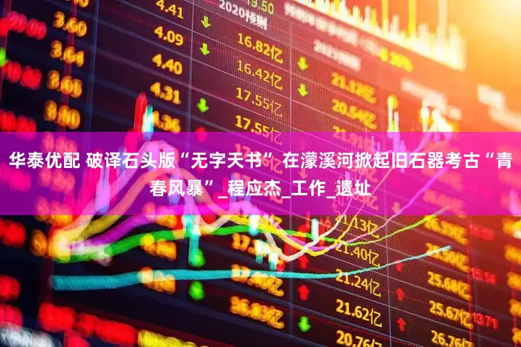 华泰优配 破译石头版“无字天书” 在濛溪河掀起旧石器考古“青春风暴”_程应杰_工作_遗址