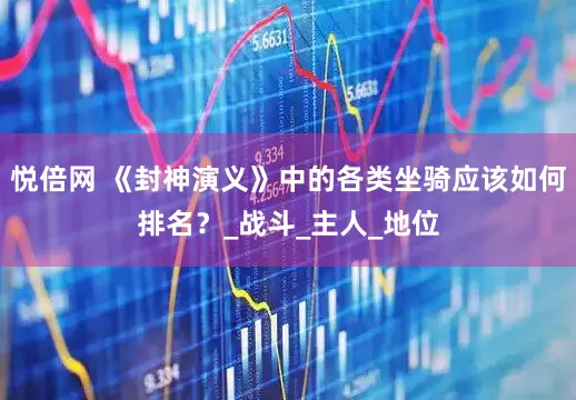 悦倍网 《封神演义》中的各类坐骑应该如何排名？_战斗_主人_地位