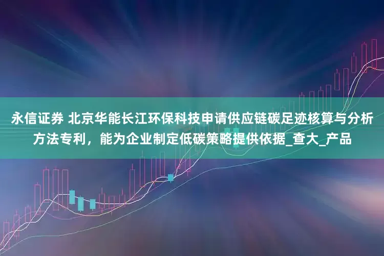 永信证券 北京华能长江环保科技申请供应链碳足迹核算与分析方法专利，能为企业制定低碳策略提供依据_查大_产品