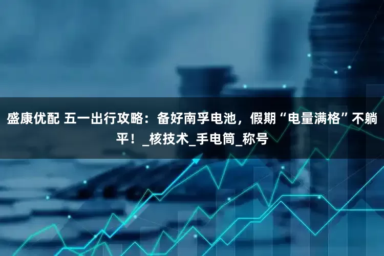 盛康优配 五一出行攻略：备好南孚电池，假期“电量满格”不躺平！_核技术_手电筒_称号