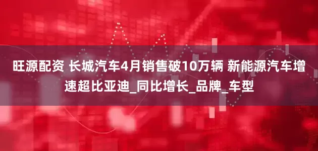 旺源配资 长城汽车4月销售破10万辆 新能源汽车增速超比亚迪_同比增长_品牌_车型