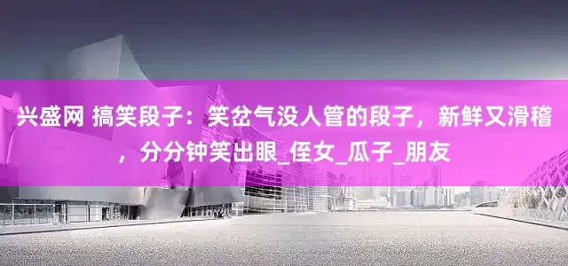 兴盛网 搞笑段子：笑岔气没人管的段子，新鲜又滑稽，分分钟笑出眼_侄女_瓜子_朋友