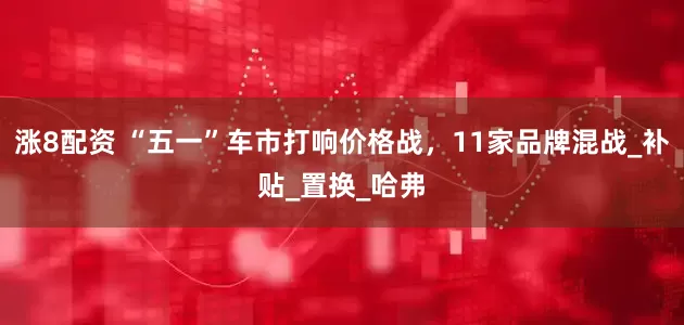 涨8配资 “五一”车市打响价格战，11家品牌混战_补贴_置换_哈弗
