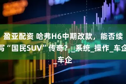 盈亚配资 哈弗H6中期改款，能否续写“国民SUV”传奇？_系统_操作_车企