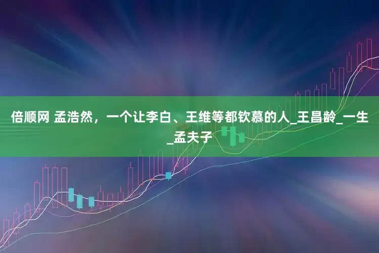 倍顺网 孟浩然，一个让李白、王维等都钦慕的人_王昌龄_一生_孟夫子