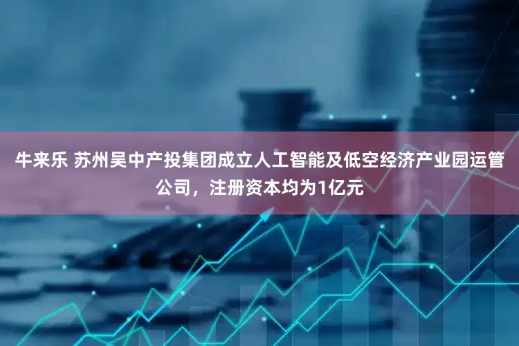 牛来乐 苏州吴中产投集团成立人工智能及低空经济产业园运管公司，注册资本均为1亿元