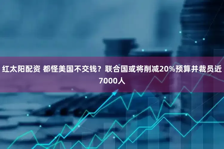 红太阳配资 都怪美国不交钱？联合国或将削减20%预算并裁员近7000人