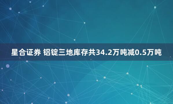 星合证券 铝锭三地库存共34.2万吨减0.5万吨