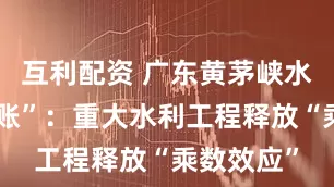 互利配资 广东黄茅峡水库“经济账”：重大水利工程释放“乘数效应”