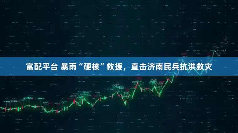 富配平台 暴雨“硬核”救援，直击济南民兵抗洪救灾