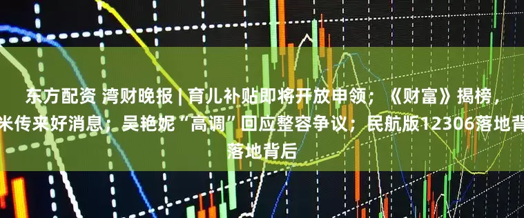 东方配资 湾财晚报 | 育儿补贴即将开放申领；《财富》揭榜，小米传来好消息；吴艳妮“高调”回应整容争议；民航版12306落地背后