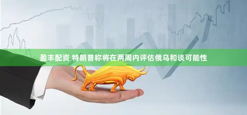 盈丰配资 特朗普称将在两周内评估俄乌和谈可能性