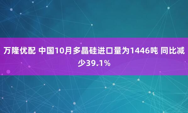 万隆优配 中国10月多晶硅进口量为1446吨 同比减少39.1%
