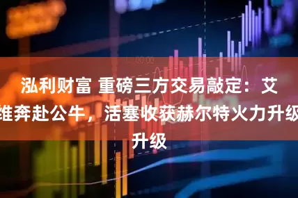 泓利财富 重磅三方交易敲定：艾维奔赴公牛，活塞收获赫尔特火力升级