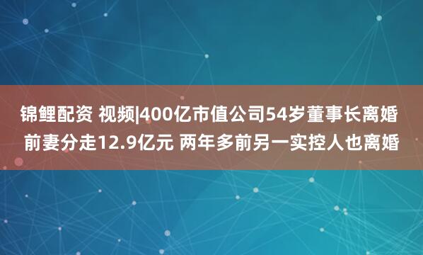 锦鲤配资 视频|400亿市值公司54岁董事长离婚 前妻分走12.9亿元 两年多前另一实控人也离婚