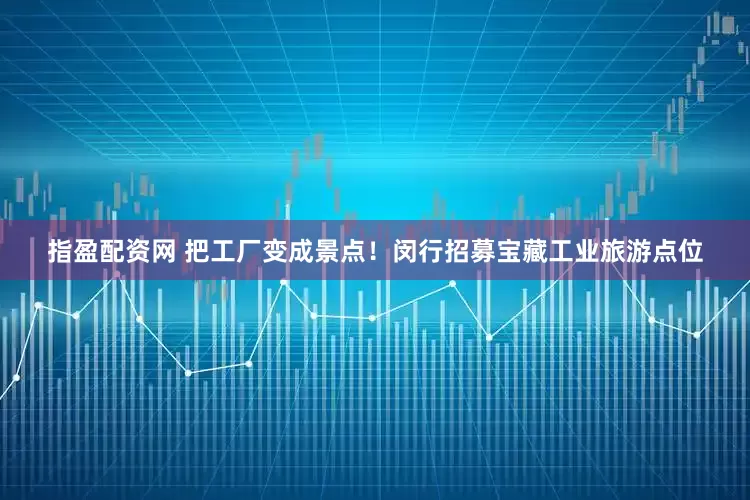 指盈配资网 把工厂变成景点！闵行招募宝藏工业旅游点位