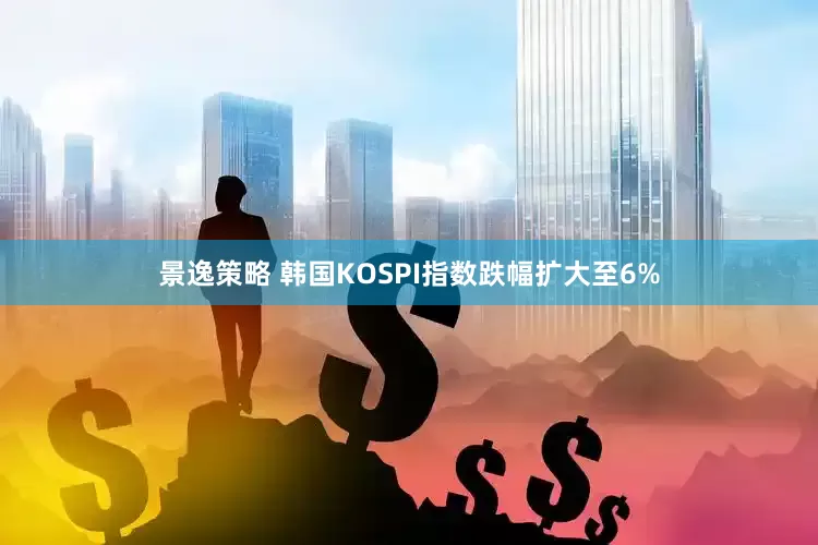 景逸策略 韩国KOSPI指数跌幅扩大至6%